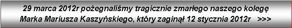 Pole tekstowe: 29 marca 2012r poegnalimy tragicznie zmarego naszego koleg         Marka Mariusza Kaszyskiego, ktry zagin 12 stycznia 2012r   >>>