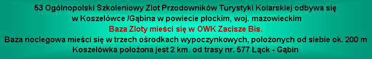 Pole tekstowe: 53 Oglnopolski Szkoleniowy Zlot Przodownikw Turystyki Kolarskiej odbywa si w Koszelwce /Gbina w powiecie pockim, woj. mazowieckimBaza Zloty mieci si w OWK Zacisze Bis.Baza noclegowa mieci si w trzech orodkach wypoczynkowych, pooonych od siebie ok. 200 mKoszelwka pooona jest 2 km. od trasy nr. 577 ck - Gbin